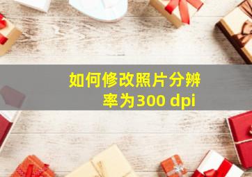 如何修改照片分辨率为300 dpi